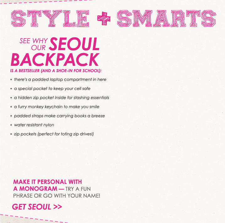 Style + Smarts.  See why our Seoul backpack is a bestseller (and a shoe-in for school).  1. There is a padded laptop in here.  2. A special packet to keep your cell safe.  3. A hidden zip pocket inside for stashing essentials.  4. A furry monkey keychain to make you smile.  4. A furry monkey keychain to make you smile.  5. Padded straps make carrying books a breeze.  6. Water resistant nylon.  7. Zip packets (perfect for toting zip drives.